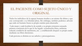 EL PACIENTE COMO SUJETO ÚNICO Y
ORIGINAL
Todos los individuos de la especie humana tienden a un mismo fin último y que
este corresponde a su felicidad plena. Sin embargo, también podemos advertir
que cada ser humano busca su propio camino para alcanzarla.
Cada mujer y cada hombre le da sentido a su propia existencia tomando
primero conciencia de lo que le fue legado -constitución física, ambiente
cultural, condición de nacimiento, etc.- y estableciendo después su propio andar
mediante sus libres decisiones.
Cada persona es distinta en sus anhelos y preocupaciones.
 