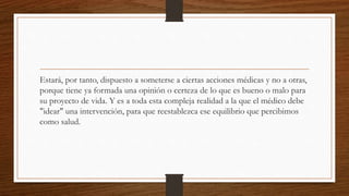 Estará, por tanto, dispuesto a someterse a ciertas acciones médicas y no a otras,
porque tiene ya formada una opinión o certeza de lo que es bueno o malo para
su proyecto de vida. Y es a toda esta compleja realidad a la que el médico debe
"idear" una intervención, para que reestablezca ese equilibrio que percibimos
como salud.
 