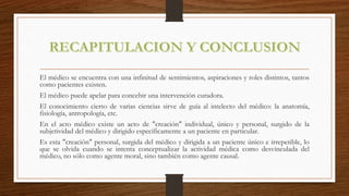 El médico se encuentra con una infinitud de sentimientos, aspiraciones y roles distintos, tantos
como pacientes existen.
El médico puede apelar para concebir una intervención curadora.
El conocimiento cierto de varias ciencias sirve de guía al intelecto del médico: la anatomía,
fisiología, antropología, etc.
En el acto médico existe un acto de "creación" individual, único y personal, surgido de la
subjetividad del médico y dirigido específicamente a un paciente en particular.
Es esta "creación" personal, surgida del médico y dirigida a un paciente único e irrepetible, lo
que se olvida cuando se intenta conceptualizar la actividad médica como desvinculada del
médico, no sólo como agente moral, sino también como agente causal.
 