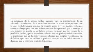 La naturaleza de la acción médica requiere, para su comprensión, de un
adecuado conocimiento de la naturaleza humana, de lo que es un paciente y en
lo que verdaderamente consiste la relación entre él y su médico. Debemos
entonces abogar para que ese íntimo contacto interpersonal que constituye el
acto médico no pierda su verdadero sentido; procurar que los valores de la
profesión médica, que se actualizan cada vez que un paciente solicita atención,
se mantengan aun en las intervenciones clínicas más simples y cotidianas. En
definitiva, que para un médico el paciente siempre sea un individuo con la
dignidad que le otorga su estatuto de persona.
 
