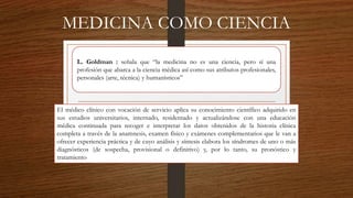 MEDICINA COMO CIENCIA
L. Goldman : señala que “la medicina no es una ciencia, pero sí una
profesión que abarca a la ciencia médica así como sus atributos profesionales,
personales (arte, técnica) y humanísticos”
El médico clínico con vocación de servicio aplica su conocimiento científico adquirido en
sus estudios universitarios, internado, residentado y actualizándose con una educación
médica continuada para recoger e interpretar los datos obtenidos de la historia clínica
completa a través de la anamnesis, examen físico y exámenes complementarios que le van a
ofrecer experiencia práctica y de cuyo análisis y síntesis elabora los síndromes de uno o más
diagnósticos (de sospecha, provisional o definitivo) y, por lo tanto, su pronóstico y
tratamiento
 