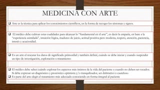 MEDICINA CON ARTE
 Arte es la técnica para aplicar los conocimientos científicos, en la forma de recoger los síntomas y signos.
 El médico debe cultivar estas cualidades para alcanzar lo “fundamental en el arte”, es decir la empatía, en base a la
“experiencia asimilada”, intuición lógica, madurez de juicio, actitud positiva pero modesta, respeto, atención, paciencia,
interés y acuciosidad.
 Es un arte el rescatar los datos de significado primordial y también definir, cuándo se debe iniciar y cuando suspender
un tipo de investigación, exploración o tratamiento
 El médico debe saber cuándo explorar los aspectos más íntimos de la vida del paciente o cuando no deben ser tocados.
Si debe expresar un diagnóstico y pronóstico optimista y/o tranquilizador, ser dubitativo o cauteloso
 Es parte del arte elegir el tratamiento más adecuado conociendo en forma integral al paciente
 