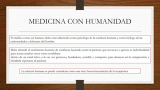 MEDICINA CON HUMANIDAD
El médico como ser humano debe estar adiestrado como psicólogo de la conducta humana y como biólogo de las
enfermedades y dolencias del hombre.
Debe infundir el sentimiento humano de confianza haciendo sentir al paciente que reconoce y aprecia su individualidad
para actuar muchas veces como confidente
dentro de un canal ético; a la vez ser generoso, bondadoso, sensible y compasivo para alcanzar así la comprensión y
brindarle esperanza al paciente
La relación humana se puede considerar como una muy buena herramienta de la terapéutica
 