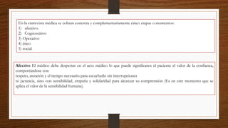 En la entrevista médica se cobran concreta y complementariamente cinco etapas o momentos:
1) afectivo:
2) Cognoscitivo
3) Operativo
4) ético
5) social
Afectivo El médico debe despertar en el acto médico lo que puede significaren el paciente el valor de la confianza,
comportándose con
respeto, atención y el tiempo necesario para escucharlo sin interrupciones
ni jactancia, sino con sensibilidad, empatía y solidaridad para alcanzar su comprensión (Es en este momento que se
aplica el valor de la sensibilidad humana).
 