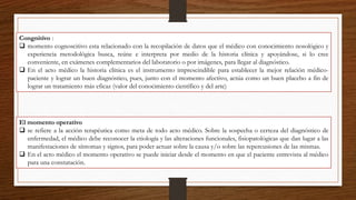 Congnitivo :
 momento cognoscitivo esta relacionado con la recopilación de datos que el médico con conocimiento nosológico y
experiencia metodológica busca, reúne e interpreta por medio de la historia clínica y apoyándose, si lo cree
conveniente, en exámenes complementarios del laboratorio o por imágenes, para llegar al diagnóstico.
 En el acto médico la historia clínica es el instrumento imprescindible para establecer la mejor relación médico-
paciente y lograr un buen diagnóstico, pues, junto con el momento afectivo, actúa como un buen placebo a fin de
lograr un tratamiento más eficaz (valor del conocimiento científico y del arte)
El momento operativo
 se refiere a la acción terapéutica como meta de todo acto médico. Sobre la sospecha o certeza del diagnóstico de
enfermedad, el médico debe reconocer la etiología y las alteraciones funcionales, fisiopatológicas que dan lugar a las
manifestaciones de síntomas y signos, para poder actuar sobre la causa y/o sobre las repercusiones de las mismas.
 En el acto médico el momento operativo se puede iniciar desde el momento en que el paciente entrevista al médico
para una constatación.
 