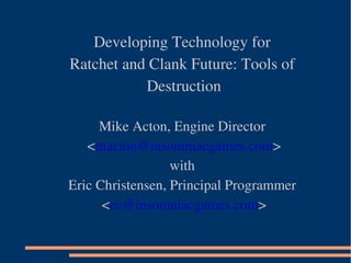 Developing Technology for
Ratchet and Clank Future: Tools of 
Destruction 
Mike Acton, Engine Director
 <macton@insomniacgames.com>
with
Eric Christensen, Principal Programmer
 <ec@insomniacgames.com>
 