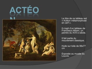 ActéonLe titre de ce tableau est « Actéon métamorphosé en cerf ».Il s’agit d’un tableau de Francesco Albani, un peintre du XVII e siècle.Il fait partie du mouvement classique.Huile sur toile de 99x77 cmExposée au musée du Louvre.