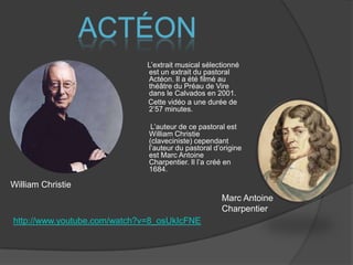 ActéonL’extrait musical sélectionné est un extrait du pastoral Actéon. Il a été filmé au théâtre du Préau de Vire dans le Calvados en 2001.       Cette vidéo a une durée de 2’57 minutes.        L’auteur de ce pastoral est William Christie (claveciniste) cependant l’auteur du pastoral d’origine est Marc Antoine Charpentier. Il l’a créé en 1684.William ChristieMarc Antoine Charpentierhttp://www.youtube.com/watch?v=8_osUkIcFNE