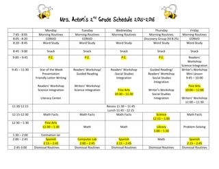 Mrs. Acton’s 2nd
Grade Schedule 2015-2016
Monday Tuesday Wednesday Thursday Friday
7:45 - 8:05 Morning Routines Morning Routines Morning Routines Morning Routines Morning Routines
8:05 - 8:20 CONVO CONVO Discovery Group (til 8:25) CONVO
8:20 - 8:45 Word Study Word Study Word Study Word Study Word Study
8:45 - 9:00 Snack Snack Snack Snack Snack
9:00 – 9:45 P.E. P.E. P.E. P.E. Readers’
Workshop
Science Integration
9:45 – 11:30 Star of the Week
Presentation
Friendly Letter Writing
Readers’ Workshop
Science Integration
Literacy Center
Readers’ Workshop/
Guided Reading
Writers’ Workshop
Science Integration
Readers’ Workshop
-Social Studies
Integration
Fine Arts
10:30 – 11:30
Guided Reading/
Readers’ Workshop
-Social Studies
Integration
Writer’s Workshop
Social Studies
Integration
Writer’s Workshop
Mini Lesson
9:45 – 10:00
Fine Arts
10:00 – 11:00
Writers’ Workshop
11:00 – 11:30
11:30-12:15 Recess 11:30 – 11:45
Lunch 11:45 - 12:15
12:15-12:30 Math Facts Math Facts Math Facts Science
12:15 – 1:00
Math Facts
12:30 – 1:30 Fine Arts
12:30 – 1:30 Math Math Library
1:00 – 1:30
Problem-Solving
1:30 – 2:00 Estimation Jar
2:00 – 2:45 Spanish
2:15 – 2:45
Computer Lab
2:00 – 2:45
Spanish
2:15 – 2:45
Math Spanish
2:15 – 2:45
2:45-3:00 Dismissal Routines Dismissal Routines Dismissal Routines Dismissal Routines Dismissal Routines
 