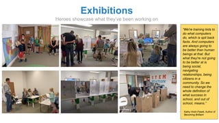 Exhibitions
Heroes showcase what they’ve been working on
“We're training kids to
do what computers
do, which is spit back
facts. And computers
are always going to
be better than human
beings at that. But
what they're not going
to be better at is
being social,
navigating
relationships, being
citizens in a
community. So we
need to change the
whole definition of
what success in
school, and out of
school, means.”
- Kathy Hirsh-Pasek, Author of
Becoming Brilliant
 