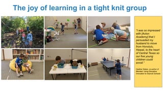The joy of learning in a tight knit group
“I was so impressed
with [Acton
Academy] that I
persuaded my
husband to move
from Honolulu,
Hawaii, to the heart
of Central Texas so
our five young
children could
enroll.”
Heather Staker, co-author of
Blended: Using Disruptive
Innovation to Improve Schools
 
