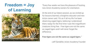 “Every few weeks we have the pleasure of hosting
new Acton Academy owners for orientation.
At the end of our latest session, as we circled up
for lessons learned, a longtime educator and new
Acton owner said: ‘It’s as if all my life I’ve been
observing caged tigers, believing I understood
them; today for the ﬁrst time I saw the magniﬁcent
creatures living free. Free tigers are not the same
as caged tigers and I will never forget the
difference.
Free tigers are not the same as caged tigers.”
-Jeff Sandefer, Acton Academy Founder
Freedom = Joy
of Learning
 