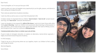 Dear Friend,
I love my daughter, as Iʼm sure you love your child.
I want to make sure I give my daughter every opportunity to use her gifts, passion, and talents to
find a calling and change the world.
That is why we started Acton Academy Columbus.
I want my child, as well as yours, to reach their full potential in life.
In todayʼs world, itʼs important that our children “learn to learn”, “learn to do” (project-based
learning), and “learn to be” (character development).
I want my daughter to be prepared for skills of the future. I want her to learn those skills while
finding joy in learning. I want our children to be passionate about learning, to find purpose in
their education, and to build strong moral values and character that lead to lifelong success.
And through all that, I want her to become a lifelong learner.
I fundamentally believe there is a better way to do all that.
If youʼre ready to reimagine education, to explore an alternative, learner-driven approach, I
highly recommend researching Acton Academy.
It is life changing.
I hope to see you on the journey where we can, together, inspire our children to find a calling
and change the world.
Warmest Regards,
Varun Bhatia
 