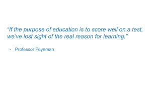 “If the purpose of education is to score well on a test,
we’ve lost sight of the real reason for learning.”
- Professor Feynman
 