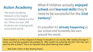 What if children actually enjoyed
school and learned skills theyʼll
need to be successful for the 21st
century?
Itʼs possible! Itʼs already happening at
our school and hundreds like ours
around the world.
Acton Academy
The Acton Academy
Network is the largest
microschool network in the
US. There are over 200
locations set or being built
around the world.
“Acton Academy is on the vanguard of change in education in our country. After reading [Courage to
Grow], your first two questions will probably be, ‘Why couldn’t my school be like this?’ and ‘How can I
send my kids to Acton?’ This is an important story about learning what matters.”
- Seth Godin, Author of Stop Stealing Dreams
 
