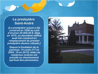 Le presbytère
Saint-André
[Le presbytère actuel a été
construit en 1926 au coût
d’environ 20 000,00 $. Déjà,
en 1875, un d...