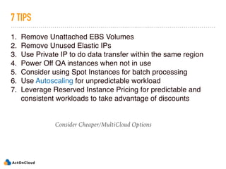 7 TIPS
1. Remove Unattached EBS Volumes
2. Remove Unused Elastic IPs
3. Use Private IP to do data transfer within the same region
4. Power Off QA instances when not in use
5. Consider using Spot Instances for batch processing
6. Use Autoscaling for unpredictable workload
7. Leverage Reserved Instance Pricing for predictable and
consistent workloads to take advantage of discounts
Consider Cheaper/MultiCloud Options
 