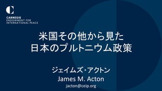 米国その他から見た
日本のプルトニウム政策
ジェイムズ・アクトン
James M. Acton
jacton@ceip.org
 