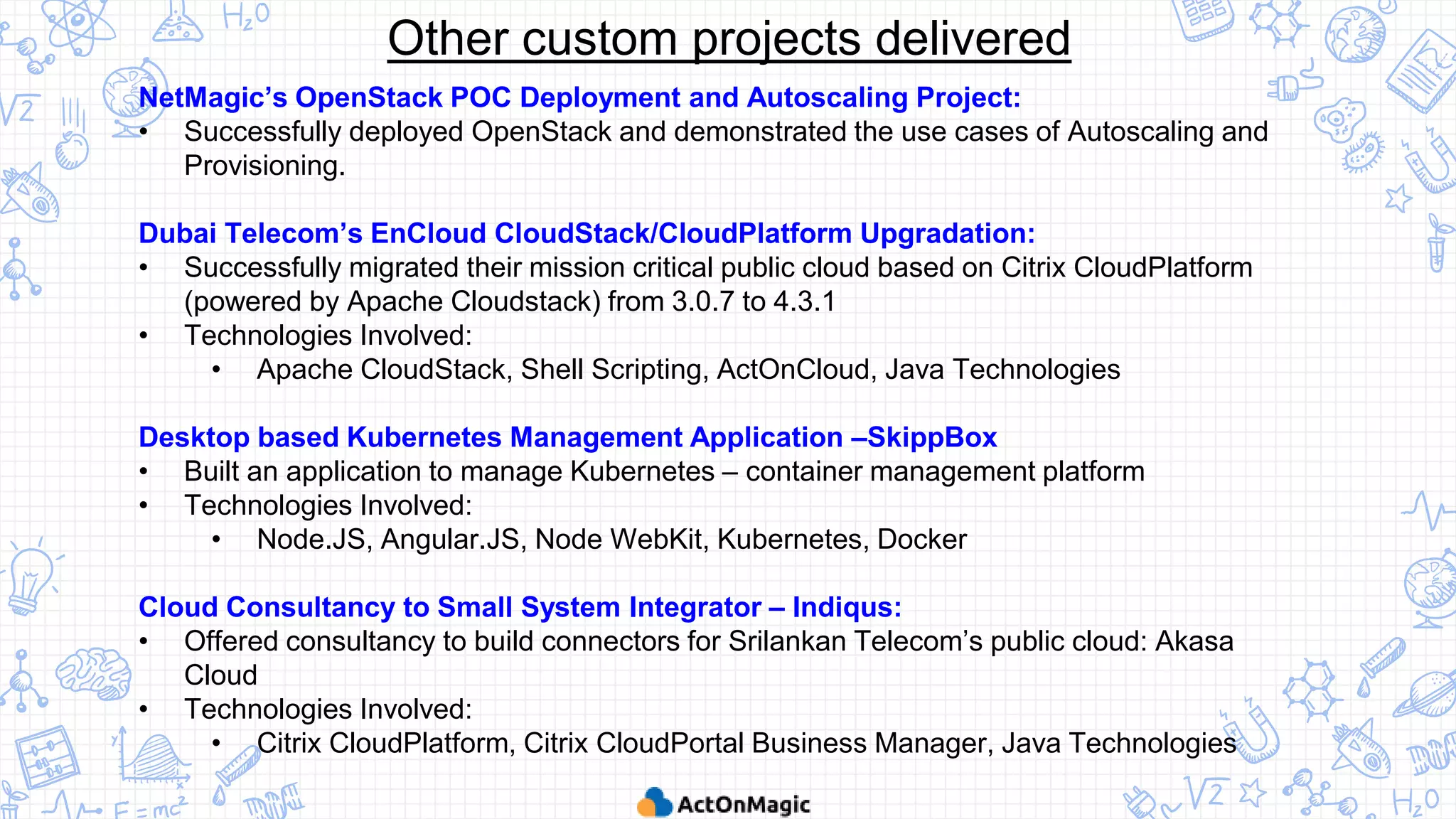 NetMagic’s OpenStack POC Deployment and Autoscaling Project:
• Successfully deployed OpenStack and demonstrated the use cases of Autoscaling and
Provisioning.
Dubai Telecom’s EnCloud CloudStack/CloudPlatform Upgradation:
• Successfully migrated their mission critical public cloud based on Citrix CloudPlatform
(powered by Apache Cloudstack) from 3.0.7 to 4.3.1
• Technologies Involved:
• Apache CloudStack, Shell Scripting, ActOnCloud, Java Technologies
Desktop based Kubernetes Management Application –SkippBox
• Built an application to manage Kubernetes – container management platform
• Technologies Involved:
• Node.JS, Angular.JS, Node WebKit, Kubernetes, Docker
Cloud Consultancy to Small System Integrator – Indiqus:
• Offered consultancy to build connectors for Srilankan Telecom’s public cloud: Akasa
Cloud
• Technologies Involved:
• Citrix CloudPlatform, Citrix CloudPortal Business Manager, Java Technologies
Other custom projects delivered
 
