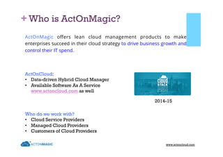 + Who is ActOnMagic?
ActOnCloud:
•  Data-driven Hybrid Cloud Manager
•  Available Software As A Service
www.actoncloud.com as well
ActOnMagic oﬀers lean cloud management products to make
enterprises succeed in their cloud strategy to drive business growth and
control their IT spend.
2014-15
www.actoncloud.com
Who do we work with?
•  Cloud Service Providers
•  Managed Cloud Providers
•  Customers of Cloud Providers
 
