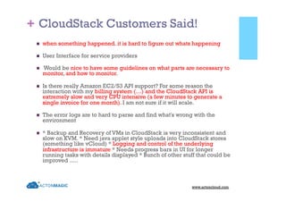 +
www.actoncloud.com
n  when something happened. it is hard to figure out whats happening
n  User Interface for service providers
n  Would be nice to have some guidelines on what parts are necessary to
monitor, and how to monitor.
n  Is there really Amazon EC2/S3 API support? For some reason the
interaction with my billing system (…) and the CloudStack API is
extremely slow and very CPU intensive (a few minutes to generate a
single invoice for one month). I am not sure if it will scale.
n  The error logs are to hard to parse and find what's wrong with the
environment
n  * Backup and Recovery of VMs in CloudStack is very inconsistent and
slow on KVM. * Need java applet style uploads into CloudStack stores
(something like vCloud) * Logging and control of the underlying
infrastructure is immature * Needs progress bars in UI for longer
running tasks with details displayed * Bunch of other stuff that could be
improved .....
CloudStack Customers Said!
 