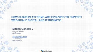 HOW CLOUD PLATFORMS ARE EVOLVING TO SUPPORT
WEB-SCALE DIGITAL AND IT BUSINESS
Madan Ganesh V
Founder & CEO
ActOnMagic
www.actoncloud.com
23-Aug-2016
@actonmagic
 
