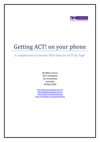 Getting ACT! on your phone
A comparison of various PDA links for ACT! by Sage




                      By Mike Lazarus
                      ACT! Evangelist
                       GL Computing
                         Australia
                       19 May 2010

                http://www.glcomputing.com.au/
                 http://blog.glcomputing.com.au/
                 http://twitter.com/GLComputing
              http://au.linkedin.com/in/glcomputing
 
