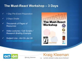 The Must-React Workshop – 3 Days


1 Day Pre-Event Preparation



2 Days Onsite



Thousands of Pages of
Resources



Video Lectures / Call Scripts /
Research Briefing Example



Subject Line - Act-On Jan 28
workshop@kraigkleeman.com

@kraig_kleeman

15

 