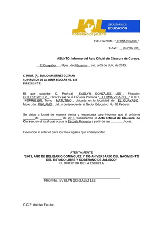 ESCUELA PRIM. “_LEONA VICARIO_”
CLAVE: __14DPR0719R_
ASUNTO: Informe del Acto Oficial de Clausura de Cursos.
__El Guayabo___ Mpio., de Pihuamo__ Jal., a 05 de Julio de 2013.
C. PROF. (A). EMILIO MARTINEZ GUZMAN
SUPERVISOR DE LA ZONA ESCOLAR No. 238
P R E S E N T E:
El que suscribe C. Profr.(a) _EVELYN GONZÁLEZ LEE_, Filiación:
GOLE871201LH6_, Director (a) de la Escuela Primaria “__LEONA VICARIO__” C.C.T.
14DPR0719R, Turno _MATUTINO_, ubicada en la localidad de _EL GUAYABO_
Mpio., de _PIHUAMO_ Jal., y perteneciente al Sector Educativo No. 09 Federal.
Se dirige a Usted de manera atenta y respetuosa para informar que el próximo
_______de _____________ de 2013 realizaremos el Acto Oficial de Clausura de
Cursos, en el local que ocupa la Escuela Primaria a partir de las ________horas.
Comunico lo anterior para los fines legales que correspondan.
ATENTAMENTE
"2013, AÑO DE BELISARIO DOMINGUEZ Y 190 ANIVERSARIO DEL NACIMIENTO
DEL ESTADO LIBRE Y SOBERANO DE JALISCO"
EL DIRECTOR DE LA ESCUELA
______________________________________________
PROFRA. EV ELYN GONZÁLEZ LEE
C.C.P. Archivo Escolar.
 