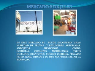       MERCADO 8 DE JULIOEN ESTE MERCADO SE  PUEDE ENCONTRAR GRAN VARIEDAD DE FRUTAS  Y LEGUMBRES, ARTESANIAS. ANTOJITOS MEXICANOS COMO: GORDITAS, CHALUPAS, MORELIANAS, TACOS DORADOS, DESATUNOS, COMIDA CORRIDA, PESCADO  FRITO, ROPA, DISCOS Y LO QUE NO PUEDE FALTAR LA BARBACOA.