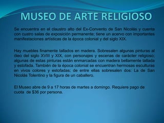 MUSEO DE ARTE RELIGIOSOSe encuentra en el claustro alto del Ex-Convento de San Nicolás y cuenta con cuatro salas de exposición permanente; tiene un acervo con importantes manifestaciones artísticas de la época colonial y del siglo XIX. Hay muebles finamente tallados en madera. Sobresalen algunas pinturas al óleo del siglo XVIII y XIX, con personajes y escenas de carácter religioso; algunas de estas pinturas están enmarcadas con madera bellamente tallada y estofada. También de la época colonial se encuentran hermosas esculturas en vivos colores y estofadas; de entre ellas sobresalen dos: La de San Nicolás Tolentino y la figura de un caballero. El Museo abre de 9 a 17 horas de martes a domingo. Requiere pago de cuota  de $36 por persona.