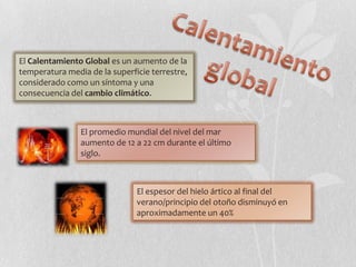 El Calentamiento Global es un aumento de la
temperatura media de la superficie terrestre,
considerado como un síntoma y una
consecuencia del cambio climático.



                El promedio mundial del nivel del mar
                aumento de 12 a 22 cm durante el último
                siglo.



                               El espesor del hielo ártico al final del
                               verano/principio del otoño disminuyó en
                               aproximadamente un 40%
 