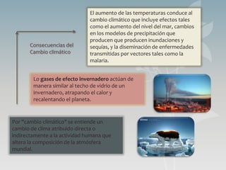 El aumento de las temperaturas conduce al
                               cambio climático que incluye efectos tales
                               como el aumento del nivel del mar, cambios
                               en los modelos de precipitación que
                               producen que producen inundaciones y
       Consecuencias del       sequías, y la diseminación de enfermedades
       Cambio climático        transmitidas por vectores tales como la
                               malaria.


        Lo gases de efecto invernadero actúan de
        manera similar al techo de vidrio de un
        invernadero, atrapando el calor y
        recalentando el planeta.


Por "cambio climático" se entiende un
cambio de clima atribuido directa o
indirectamente a la actividad humana que
altera la composición de la atmósfera
mundial.
 