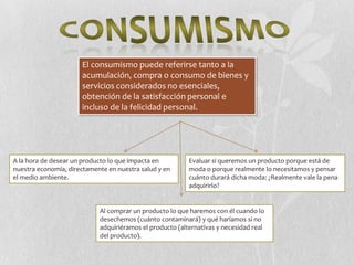 El consumismo puede referirse tanto a la
                      acumulación, compra o consumo de bienes y
                      servicios considerados no esenciales,
                      obtención de la satisfacción personal e
                      incluso de la felicidad personal.




A la hora de desear un producto lo que impacta en         Evaluar si queremos un producto porque está de
nuestra economía, directamente en nuestra salud y en      moda o porque realmente lo necesitamos y pensar
el medio ambiente.                                        cuánto durará dicha moda: ¿Realmente vale la pena
                                                          adquirirlo?


                            Al comprar un producto lo que haremos con él cuando lo
                            desechemos (cuánto contaminará) y qué haríamos si no
                            adquiriéramos el producto (alternativas y necesidad real
                            del producto).
 