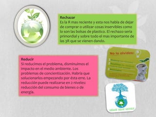 Rechazar
                      Es la R mas reciente y esta nos habla de dejar
                      de comprar o utilizar cosas inservibles como
                      lo son las bolsas de plastico. El rechazo seria
                      primordial y sobre todo el mas importante de
                      las 3R que se vienen dando.



Reducir
Si reducimos el problema, disminuímos el
impacto en el medio ambiente. Los
problemas de concientización. Habría que
solucionarlos empezando por ésta erre. La
reducción puede realizarse en 2 niveles:
reducción del consumo de bienes o de
energía.
 