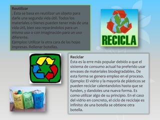 Reutilizar
. Ésta se basa en reutilizar un objeto para
darle una segunda vida útil. Todos los
materiales o bienes pueden tener más de una
vida útil, bien sea reparándolos para un
mismo uso o con imaginación para un uso
diferente.
Ejemplos: Utilizar la otra cara de las hojas
impresas. Rellenar botellas.

                                 Reciclar
                                 Ésta es la erre más popular debido a que el
                                 sistema de consumo actual ha preferido usar
                                 envases de materiales biodegradables. De
                                 esta forma se genera empleo en el proceso.
                                 Ejemplo: El vidrio y la mayoría de plásticos se
                                 pueden reciclar calentandolos hasta que se
                                 funden, y dandoles una nueva forma. Es
                                 como utilizar algo de su principio. En el caso
                                 del vidrio en concreto, el ciclo de reciclaje es
                                 infinito: de una botella se obtiene otra
                                 botella.
 