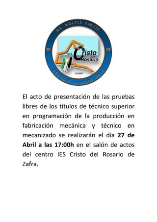 El acto de presentación de las pruebas
libres de los títulos de técnico superior
en programación de la producción en
fabricación mecánica y técnico en
mecanizado se realizarán el día 27 de
Abril a las 17:00h en el salón de actos
del centro IES Cristo del Rosario de
Zafra.
 