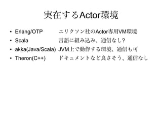 実在するActor環境
●   Erlang/OTP     エリクソン社のActor専用VM環境
●   Scala          言語に組み込み、通信なし?
●   akka(Java/Scala) JVM上で動作する環境、通信も可
●   Theron(C++)    ドキュメントなど良さそう、通信なし
 