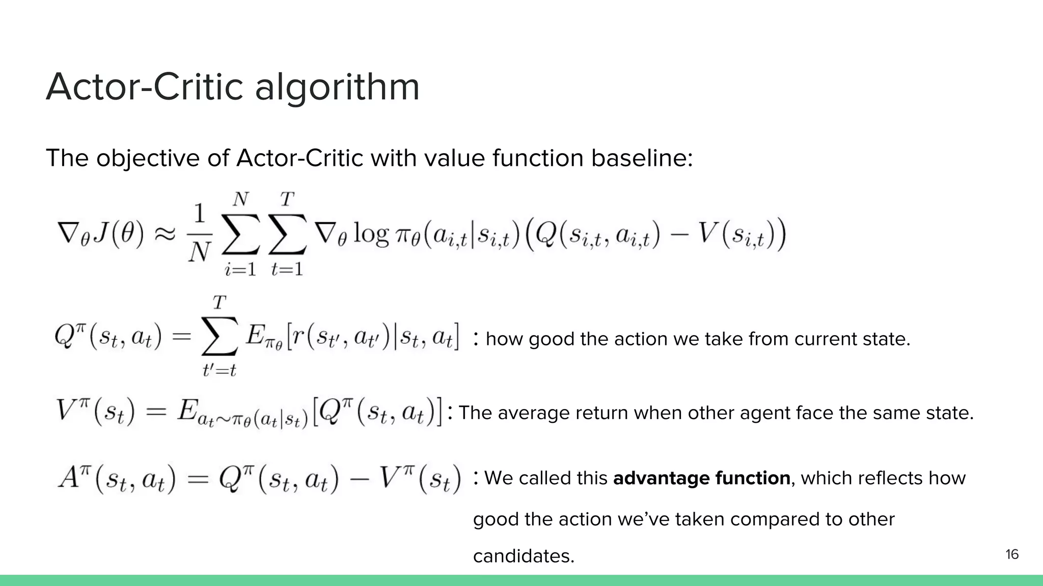 Actor-Critic algorithm
The objective of Actor-Critic with value function baseline:
:
: The average return when other agent face the same state.
: We called this advantage function, which reflects how
good the action we’ve taken compared to other
candidates.
: how good the action we take from current state.
16
 