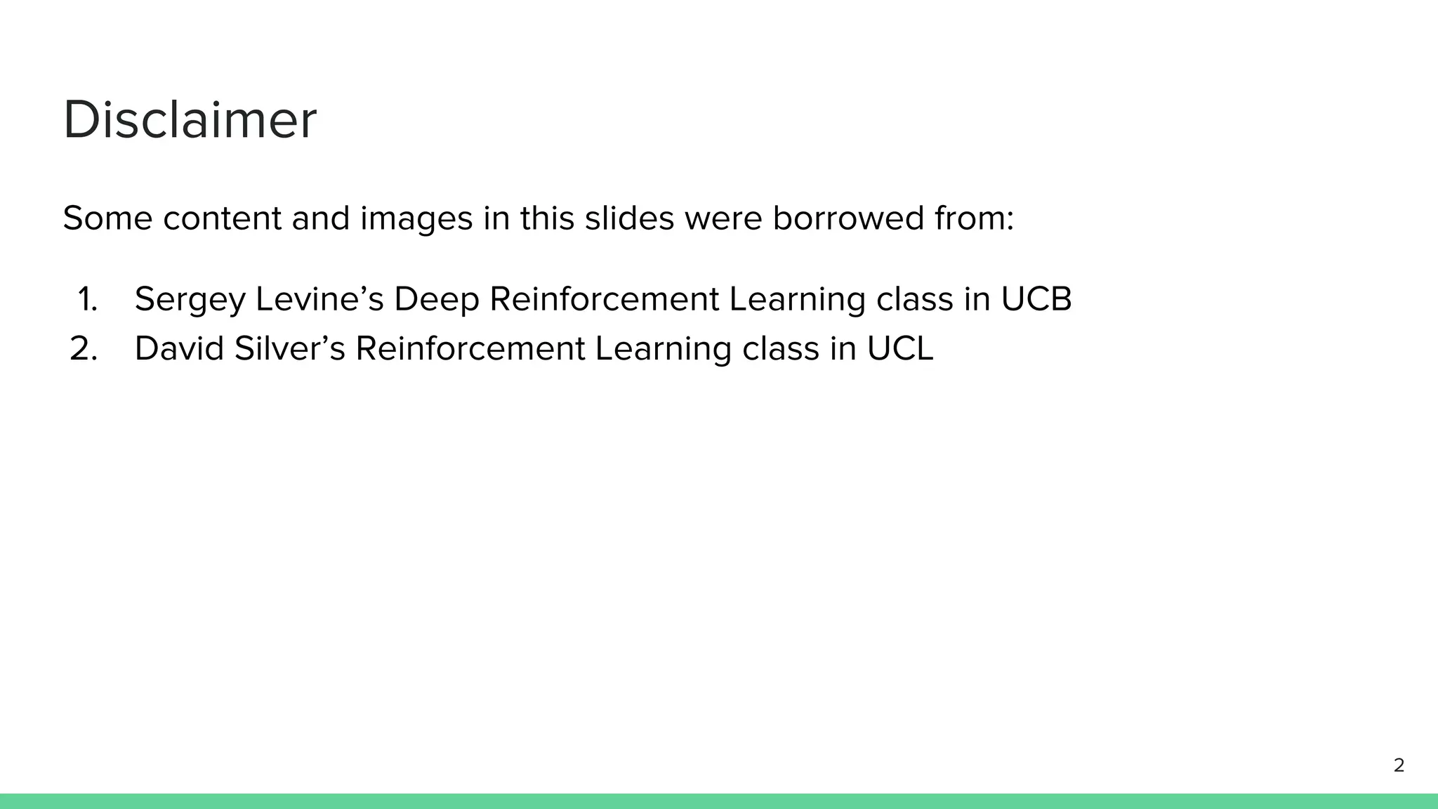 Some content and images in this slides were borrowed from:
1. Sergey Levine’s Deep Reinforcement Learning class in UCB
2. David Silver’s Reinforcement Learning class in UCL
Disclaimer
2
 