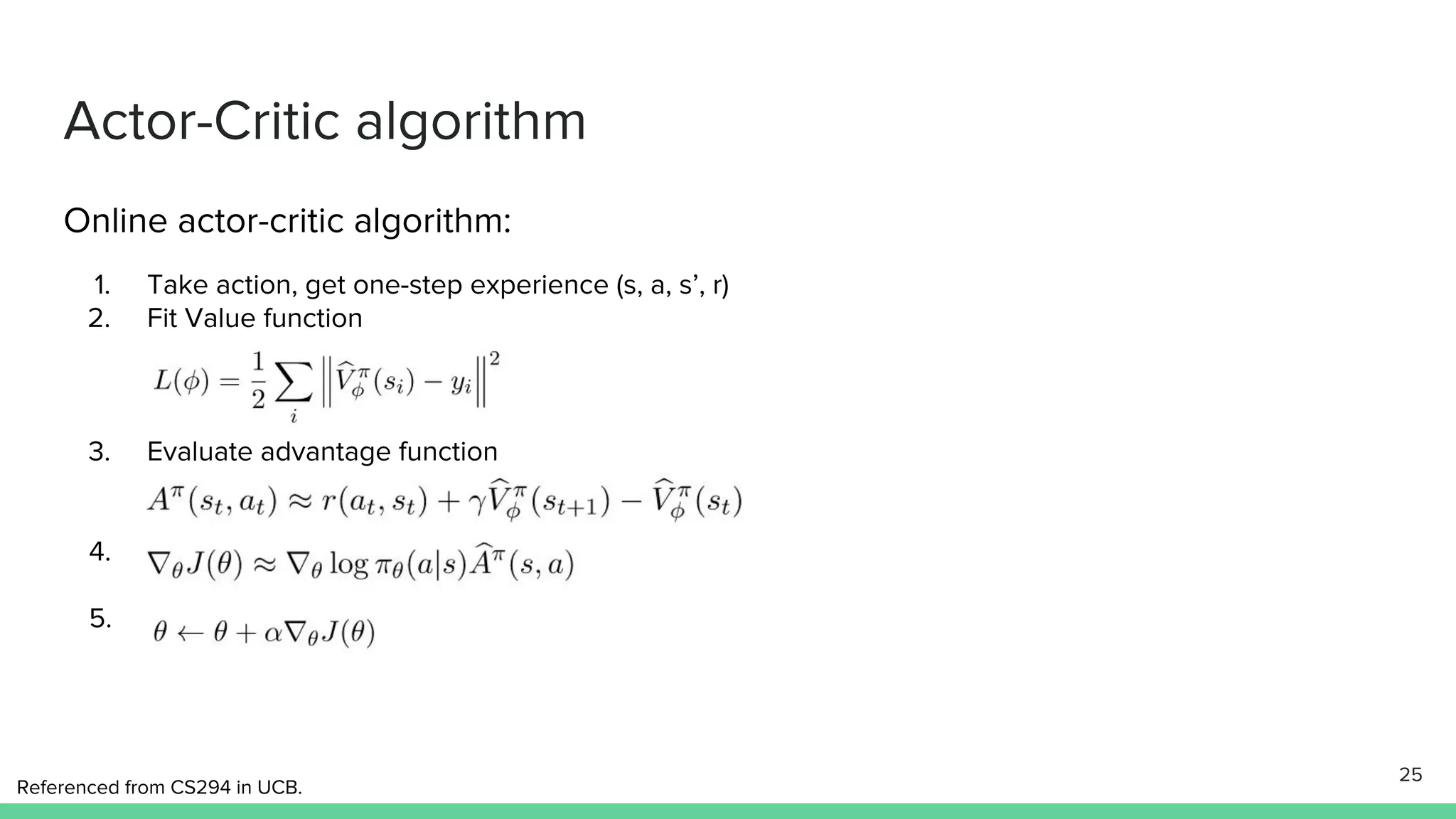Actor-Critic algorithm
Online actor-critic algorithm:
1. Take action, get one-step experience (s, a, s’, r)
2. Fit Value function
3. Evaluate advantage function
4.
5.
25
Referenced from CS294 in UCB.
 