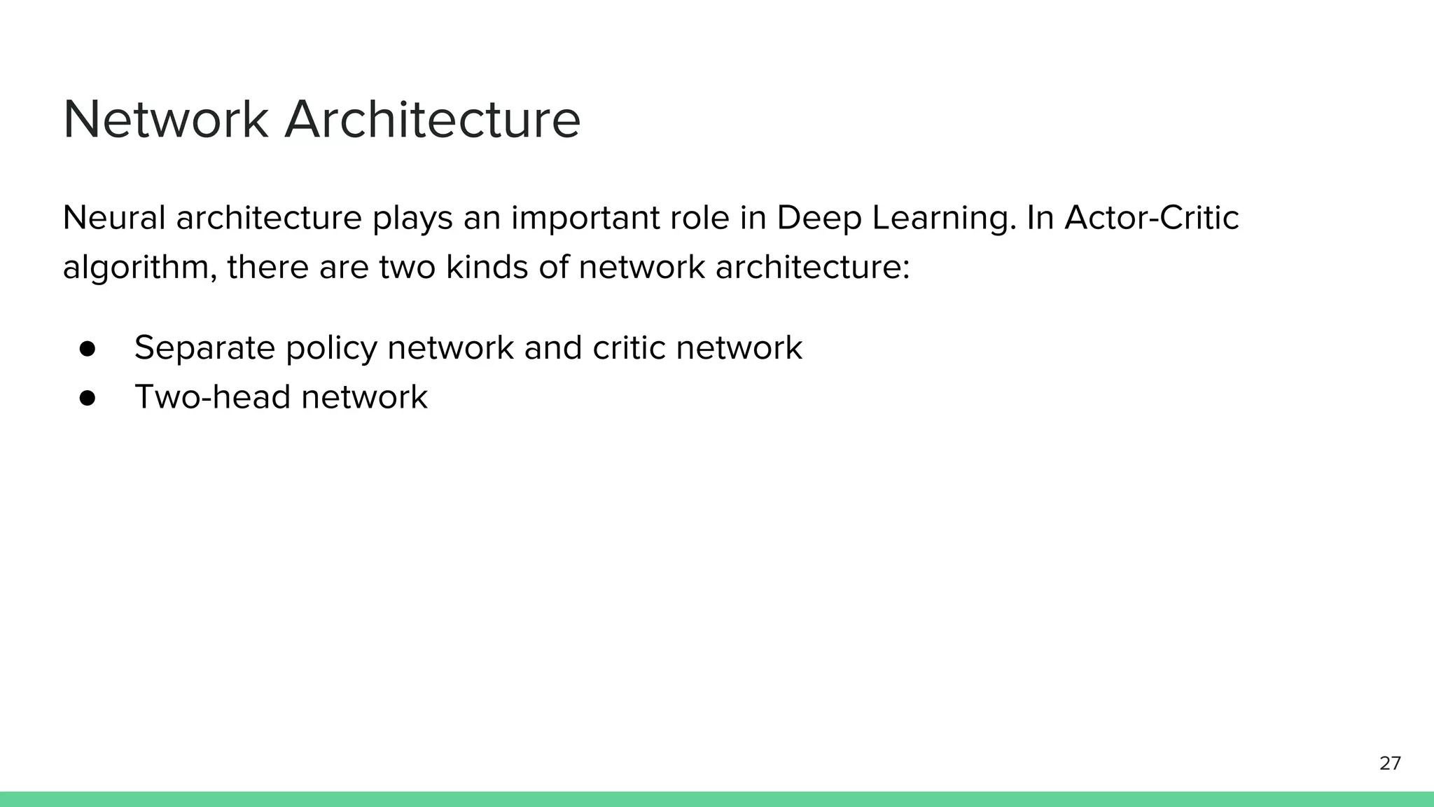 Network Architecture
Neural architecture plays an important role in Deep Learning. In Actor-Critic
algorithm, there are two kinds of network architecture:
● Separate policy network and critic network
● Two-head network
27
 