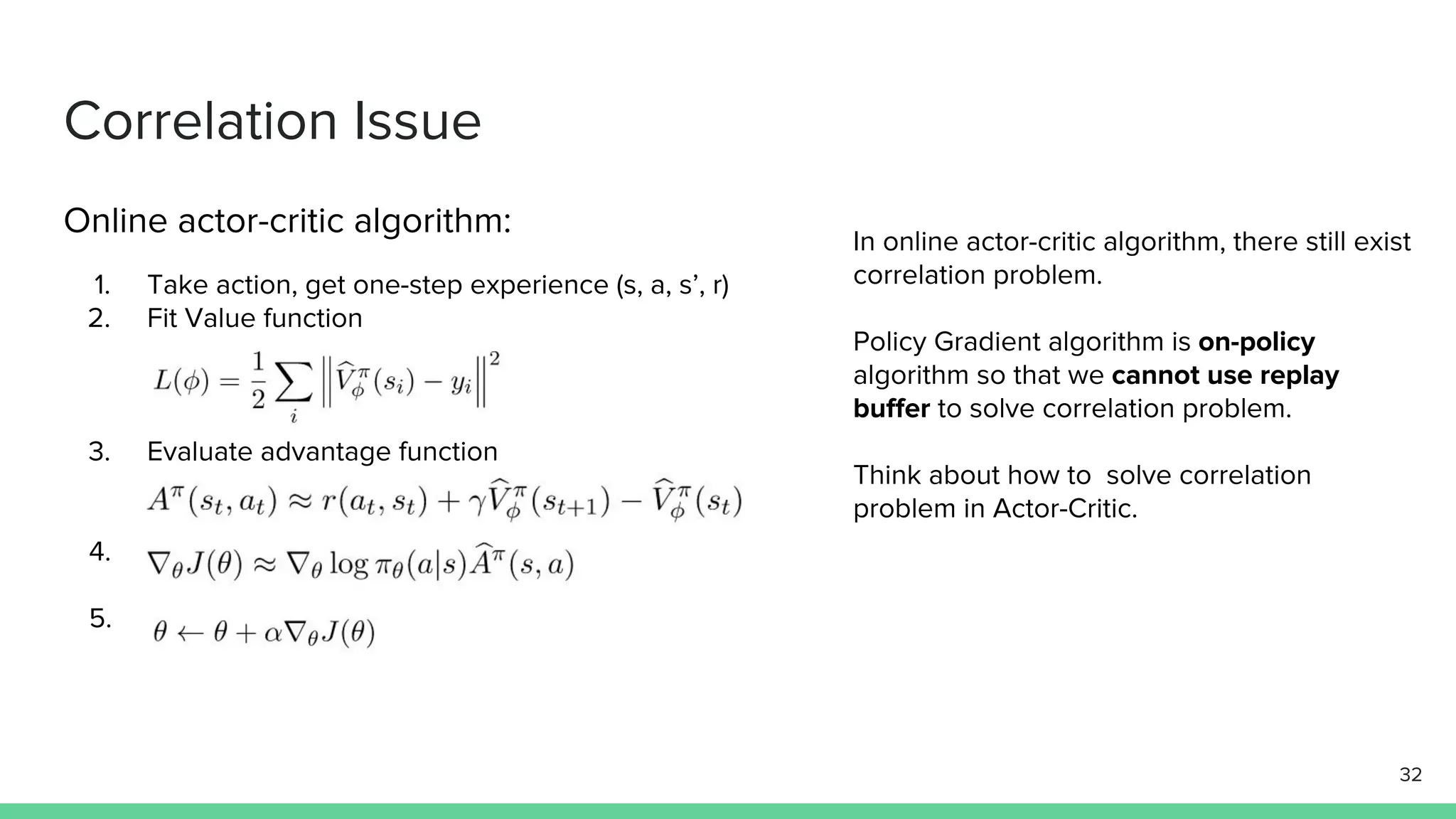 Correlation Issue
Online actor-critic algorithm:
1. Take action, get one-step experience (s, a, s’, r)
2. Fit Value function
3. Evaluate advantage function
4.
5.
In online actor-critic algorithm, there still exist
correlation problem.
Policy Gradient algorithm is on-policy
algorithm so that we cannot use replay
buffer to solve correlation problem.
Think about how to solve correlation
problem in Actor-Critic.
32
 
