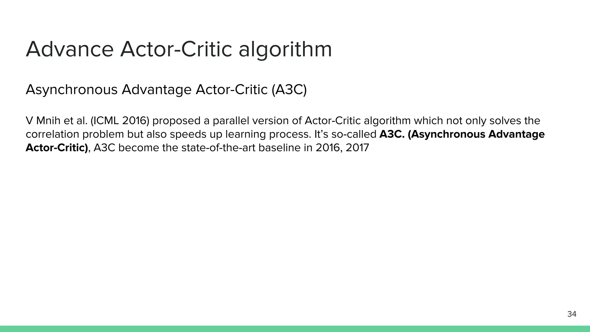 Advance Actor-Critic algorithm
Asynchronous Advantage Actor-Critic (A3C)
V Mnih et al. (ICML 2016) proposed a parallel version of Actor-Critic algorithm which not only solves the
correlation problem but also speeds up learning process. It’s so-called A3C. (Asynchronous Advantage
Actor-Critic), A3C become the state-of-the-art baseline in 2016, 2017
34
 