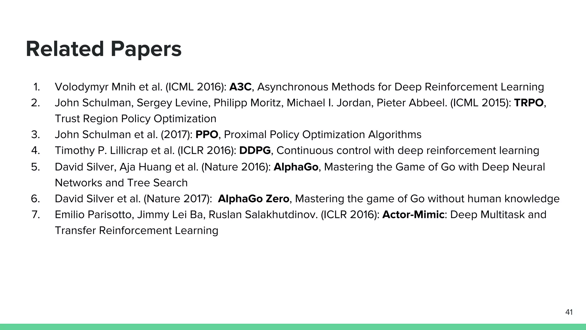 1. Volodymyr Mnih et al. (ICML 2016): A3C, Asynchronous Methods for Deep Reinforcement Learning
2. John Schulman, Sergey Levine, Philipp Moritz, Michael I. Jordan, Pieter Abbeel. (ICML 2015): TRPO,
Trust Region Policy Optimization
3. John Schulman et al. (2017): PPO, Proximal Policy Optimization Algorithms
4. Timothy P. Lillicrap et al. (ICLR 2016): DDPG, Continuous control with deep reinforcement learning
5. David Silver, Aja Huang et al. (Nature 2016): AlphaGo, Mastering the Game of Go with Deep Neural
Networks and Tree Search
6. David Silver et al. (Nature 2017): AlphaGo Zero, Mastering the game of Go without human knowledge
7. Emilio Parisotto, Jimmy Lei Ba, Ruslan Salakhutdinov. (ICLR 2016): Actor-Mimic: Deep Multitask and
Transfer Reinforcement Learning
Related Papers
41
 