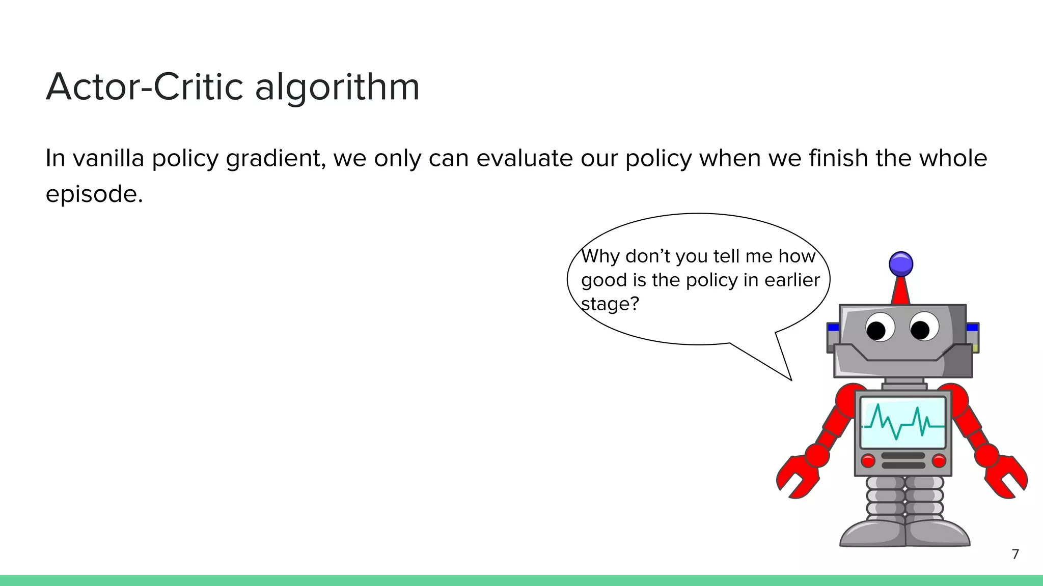 Actor-Critic algorithm
In vanilla policy gradient, we only can evaluate our policy when we finish the whole
episode.
7
Why don’t you tell me how
good is the policy in earlier
stage?
 