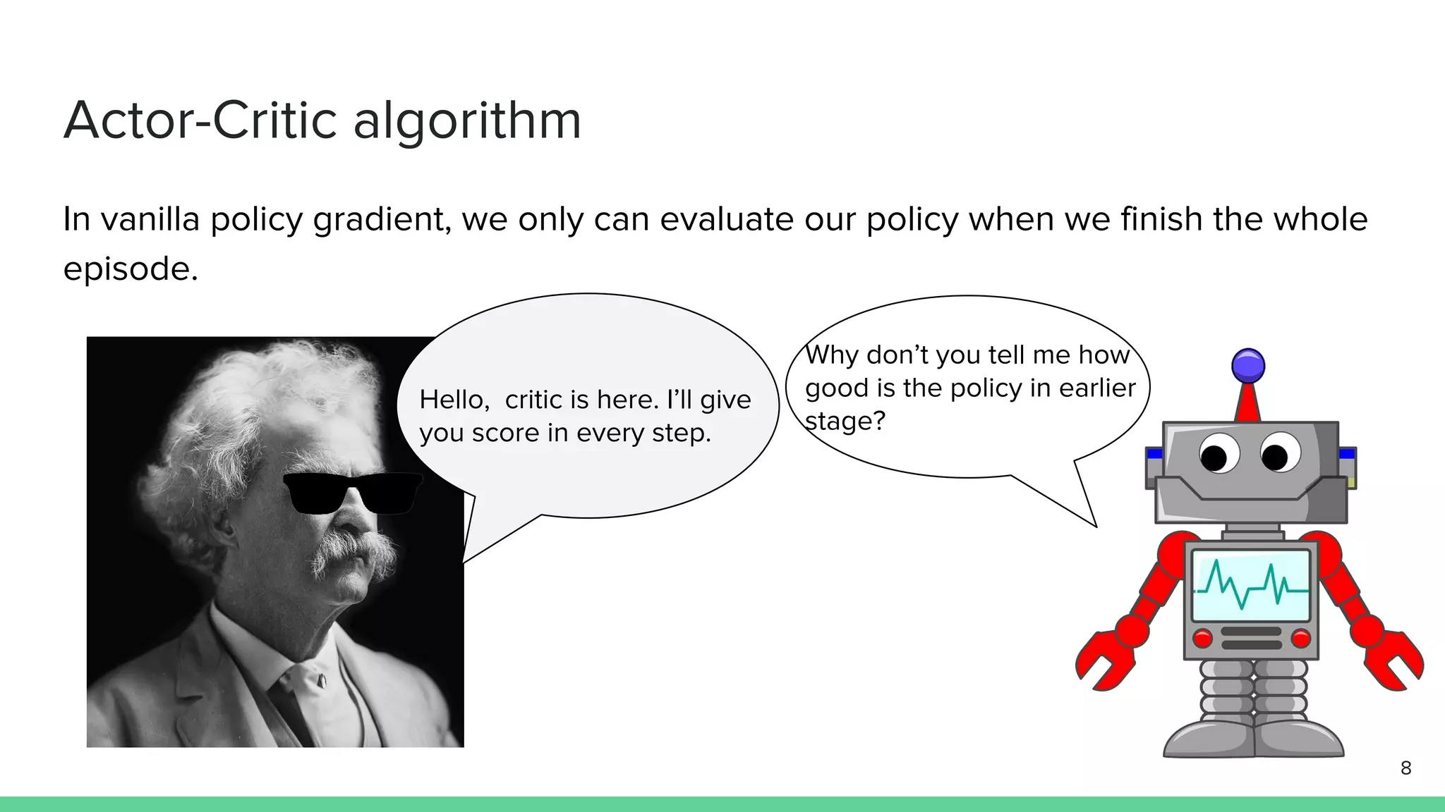 Actor-Critic algorithm
In vanilla policy gradient, we only can evaluate our policy when we finish the whole
episode.
Hello, critic is here. I’ll give
you score in every step.
Why don’t you tell me how
good is the policy in earlier
stage?
8
 