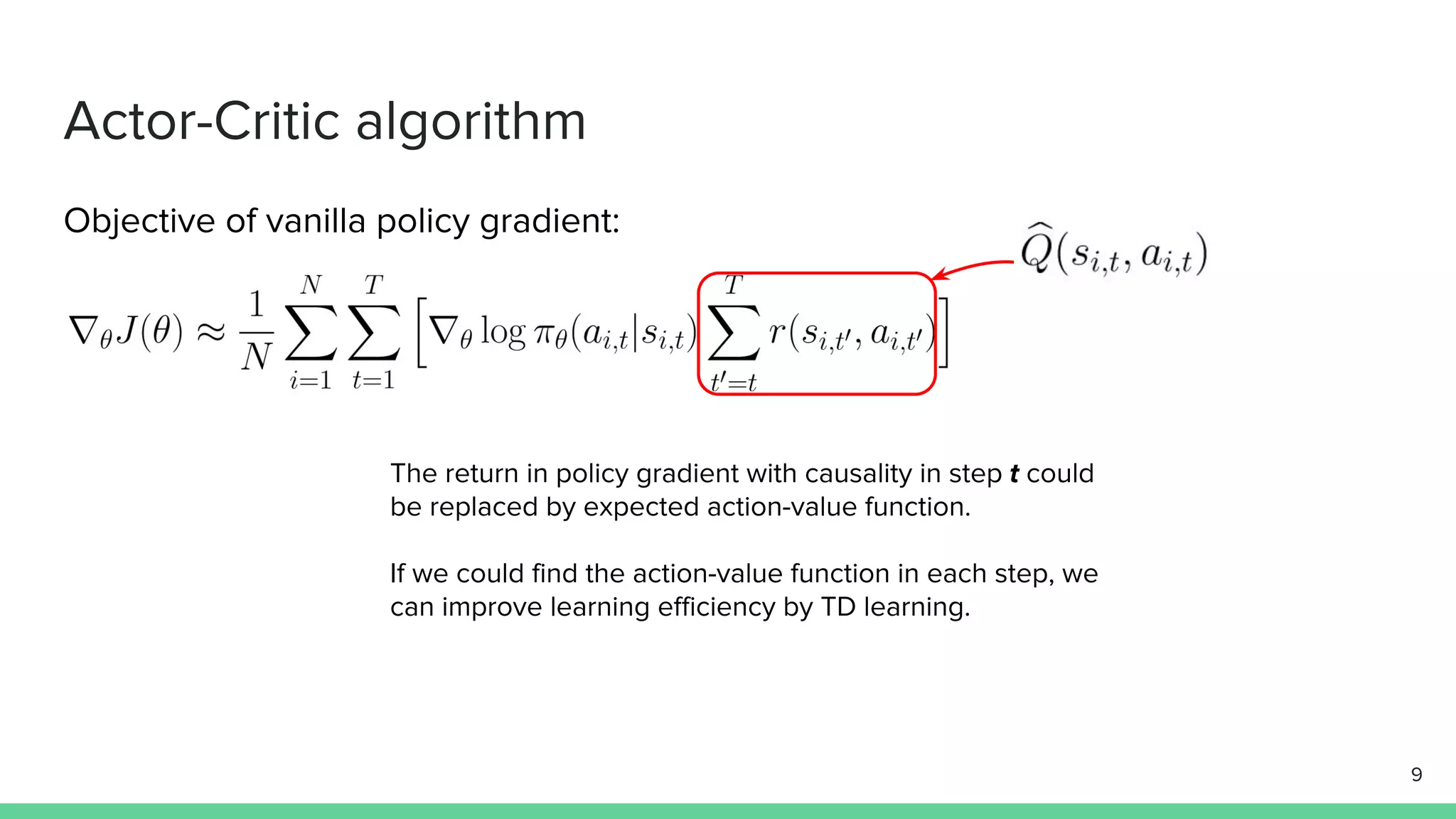 Actor-Critic algorithm
Objective of vanilla policy gradient:
The return in policy gradient with causality in step t could
be replaced by expected action-value function.
If we could find the action-value function in each step, we
can improve learning efficiency by TD learning.
9
 