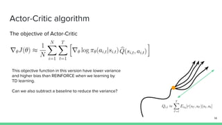 Actor-Critic algorithm
The objective of Actor-Critic
This objective function in this version have lower variance
and higher bias than REINFORCE when we learning by
TD learning.
Can we also subtract a baseline to reduce the variance?
14
 