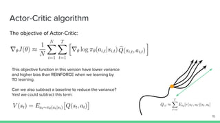 Actor-Critic algorithm
The objective of Actor-Critic:
This objective function in this version have lower variance
and higher bias than REINFORCE when we learning by
TD learning.
Can we also subtract a baseline to reduce the variance?
Yes! we could subtract this term:
15
 